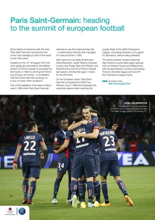 Paris Saint-Germain: heading
to the summit of european football
Since Qatar’s involvement with the club,
Paris Saint-Germain has become one
of the most prestigious clubs in the world
in just a few years.
Created on the 12th of August 1970, the
club rapidly got promoted to the highest
division of French football. It conquered its
first trophy in 1982 by winning the French
Cup (Coupe de France) – a competition
that Paris Saint-Germain would go on
to win on seven other occasions.
One of the highlights of the team’s history
was in 1986 when Paris Saint-Germain

claimed its very first championship title
– a performance that the club managed
for a second time in 1994.

quarter finals of the UEFA Champions
League, only being knocked out by giants
FC Barcelona, without being defeated.

With stars such as Zlatan Ibrahimovic,
David Beckham, Javier Pastore, Ezequiel
Lavezzi and Thiago Silva, the Parisian club
finished at the summit of French football
last season, winning the Ligue 1 trophy
for the third time.

The club’s ambition remains extremely
high thanks to world class player signings
such as Edinson Cavani and Marquinhos,
with the goal being to continue dominating
France’s domestic league and soon lift
the Champions League trophy.

On the European scene, Paris SaintGermain conquered the UEFA Cup
Winners Cup in 1996 and impressed the
world last season when reaching the

To know more:
http://www.psg.fr/en/

goAl CelebrAtion

Zlatan Ibrahimovic congratulates
his teammate – and friend – Maxwell after
the team scored against AS Monaco FC.

 
