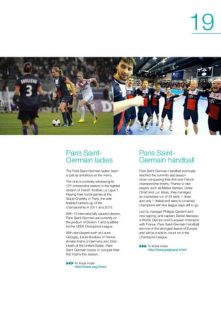 19

Paris SaintGermain ladies

Paris SaintGermain handball

The Paris Saint-Germain ladies’ team
is just as ambitious as the men’s.

Paris Saint-Germain Handball eventually
reached the summits last season
when conquering their first ever French
championship trophy. Thanks to star
players such as Mikkel Hansen, Didier
Dinart and Luc Abalo, they managed
an impressive run of 24 wins, 1 draw
and only 1 defeat and were to crowned
champions with five league days still to go.

The club is currently witnessing its
12th consecutive season in the highest
division of French football, La Ligue 1.
Playing their home games at the
Stade Charléty, in Paris, the side
finished runners-up of the
championship in 2011 and 2013.
With 13 internationally capped players,
Paris Saint-Germain are currently on
the podium of Divison 1 and qualified
for the UEFA Champions League.
With star players such as Laura
Georges, Laure Boulleau of France,
Annike Krahn of Germany and Tobin
Heath of the United-States, Paris
Saint-Germain hopes to conquer their
first trophy this season.
To know more:
http://www.psg.fr/en/

Led by manager Philippe Gardent and
new signing, and captain, Daniel Narcisse,
a World, Olympic and European champion
with France, Paris Saint-Germain Handball
are one of the strongest teams of Europe
and will be a side to count on in the
Champions League.
To know more:
http://www.psghand.fr/en/

 