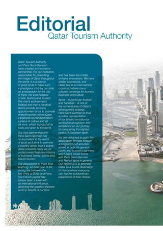 Editorial Authority
Qatar Tourism
Qatar Tourism Authority
and Paris Saint-Germain
have created an innovative
partnership. For our institution,
responsible for promoting
the image of Qatar throughout
the world, it is a source
of great pride to have such
a prestigious club by our side,
an ambassador for the city
of Paris, the world capital
of arts, fashion and tourism.
The men’s and women’s
football and men’s handball
teams provide so many
opportunities for us to promote
everything that makes Qatar
a peerless tourist destination,
a place of culture and art
de vivre, which is proud of its
roots and open to the world.
Our new partnership with
Paris Saint-Germain has
no equivalent in the world
of sport as it aims to promote
a country rather than a brand.
Qatar presents many as yet
undiscovered features in terms
of business, family, sports and
leisure tourism.
The association is, more than
anything, an extension of the
strong ties between the
two cities of Doha and Paris.
The French capital has
always been a town with
an international influence,
attracting the greatest thinkers
and top talents of our time

and has been the cradle
of many innovations. We have
similar aspirations, and
Qatar lies at an international
crossroad where many
cultures converge for tourism,
business and culture.
Sport – in particular football
and handball – is one of
the cornerstones of Qatar’s
development strategy.
Paris Saint-Germain is thus
an ideal representation
of our shared ambition for
worldwide recognition and
excellence on our journey
to conquering the highest
peaks of European sport.
We are delighted to push this
association forward through
a programme of activities
aimed at both the general
public and business partners,
which have joined forces
with Paris Saint-Germain
and French sport in general.
Our objective is to promote
Qatar as a tourist destination
of choice where everyone
can live the extraordinary
experience of their choice.

 