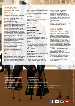 About Qatar
Capital: Doha
Population: 1.86 million
Time: Local time is +3 GMT. There are no
daylight savings adjustments.
Currency: The official currency is the
Qatari Riyal (QAR). The exchange rate is
fixed at US $1 = QAR 3.64.
Geography: Qatar is an 11,437 square
kilometer peninsula located halfway down
the west coast of the Arabian Gulf, with
563 kilometers of uninterrupted coastline.
Climate: Qatar has a moderate desert
climate with hot summers and mild winters.
Summer temperatures can rise up to 50°
Celsius and winter temperatures can fall to
7° Celsius. Rainfall average 70mm per year,
usually between October and March.
Telecom: The country code for Qatar is
+974. Telecom providers Ooredoo and
Vodafone Qatar offer pre-paid and postpaid mobile telephone services.
Internet: Wi-Fi hotspots are available
across the country and easily accessible at
hotels and public parks. Qatar enjoys free
and fair access to the web.
Business Hours: The work week is from
Sunday to Thursday, with Friday and
Saturday being the weekend for most.
Government working hours are from 7am to
2pm.
Transport: Karwa is the public metered
taxi service beside other private providers.
Book a taxi by calling +974 4458 8888
Electricity: Electricity is 220-240v with a
frequency of 50 Hertz. British standard
plugs are utilized.

Water: Tap water is generally safe to drink
in major cities
Language: Arabic is the official language
but English is widely spoken in every part
of the country.
Religion: Islam is the official religion,
though followers of other religions enjoy
freedom of worship.

Ireland, Italy, Japan, Liechtenstein,
Luxembourg, Malaysia, Monaco,
Netherlands, New Zealand, Norway,
Portugal, San Marino, Singapore, South
Korea, Spain, Sweden, Switzerland, UK
(with the right of abode), USA, Vatican City
• Residents of Gulf Cooperation Council
(GCC) countries
Citizens of all other countries are required
to obtain a visa prior to their trip. For more
information visit www.moi.gov.qa.

Important Numbers
Emergency
999
Directory assistance

About Qatar
Tourism Authority

180
Doha International Airport
+974 4465 6666
Qatar Tourism Authority Call Center
+974 4444 4106
Airport: Qatar is served by the Doha
International Airport, which is capable of
handling up to 12 million passengers
annually.
Airlines: Qatar Airways connects Qatar to
over 132 destinations worldwide, making
Doha one of the largest airline hubs in the
region. More than 30 international airlines
also fly to Doha.
Visas
No Visa required
Kuwait, Saudi Arabia, Bahrain, United Arab
Emirates Oman
14 day extendable visa on arrival
• Andorra, Australia, Austria Belgium,
Brunei, Canada, Denmark, Finland,
France, Germany, Greece, Hong Kong,
Iceland,

Qatar Tourism Authority’s (QTA) mission is
to plan, regulate, develop and promote
sustainable tourism in Qatar with the aim of
driving economic growth and social impact
and enabling authentic experiences,
business facilitation, and family-focused
recreation. Offering a range of products and
services from culture and heritage, MICE,
leisure, sport and education, Qatar’s tourism
sector has a rich blend of attractions to suit
all tourists.
QTA works to showcase the country’s
unique cultural heritage and exciting
tourist attractions to lead the
transformation of Qatar into a world-class
destination with deep cultural roots.
With numerous venues for business and
45 four- and five-star hotels, Qatar is
already a leading high-end destination
for MICE, situated centrally between
Europe and Asia.

Press contacts:
Havas Sports & Entertainment

Interface Tourism

> Bénédicte Étienne
+33 (0)6 87 30 12 83
benedicte.etienne@havas-se.com

> Christelle Zucchelli
+33 (0)1 53 25 51 27
communication@interfacetourism.com

> Manon Mainenti-Merie
+33 (0)6 25 39 43 86
manon.mainenti@havas-se.com

Qatar Tourism Authority

http://www.qatartourism.gov.qa/

Paris Saint-Germain

http://www.psg.fr/

Copyrights: Qatar Tourism Authority / Paris Saint-Germain / C. Gavelle / PSG / J.-M. Hervio / PSG

Official name: State of Qatar

 