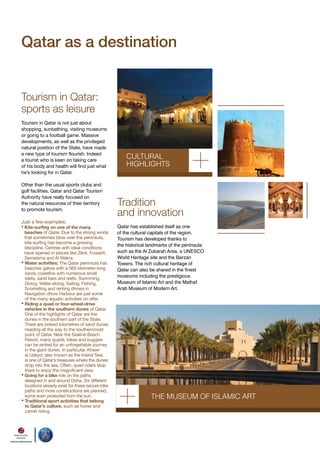 Qatar as a destination
Tourism in Qatar:
sports as leisure
Tourism in Qatar is not just about
shopping, sunbathing, visiting museums
or going to a football game. Massive
developments, as well as the privileged
natural position of the State, have made
a new type of tourism flourish. Indeed
a tourist who is keen on taking care
of his body and health will find just what
he’s looking for in Qatar.
Other than the usual sports clubs and
golf facilities, Qatar and Qatar Tourism
Authority have really focused on
the natural resources of their territory
to promote tourism.
Just a few examples:

• Kite-surfing on one of the many

beaches of Qatar. Due to the strong winds
that sometimes blow over the peninsula,
kite-surfing has become a growing
discipline. Centres with ideal conditions
have opened in places like Zikrit, Fuwairit,
Semaisma and Al Wakra.
• Water activities: The Qatar peninsula has
beaches galore with a 563 kilometer-long
sandy coastline with numerous small
islets, sand bars and reefs. Swimming,
Diving, Water-skiing, Sailing, Fishing,
Snorkelling and renting dhows in
Navigation dhow Harbour are just some
of the many aquatic activities on offer.
• Riding a quad or four-wheel-drive
vehicles in the southern dunes of Qatar.
One of the highlights of Qatar are the
dunes in the southern part of the State.
There are indeed kilometres of sand dunes
heading all the way to the southernmost
point of Qatar. Near the Sealine Beach
Resort, many quads, bikes and buggies
can be rented for an unforgettable journey
in the giant dunes. In particular, Khawr
al Udayd, also known as the Inland Sea,
is one of Qatar’s treasures where the dunes
drop into the sea. Often, quad riders stop
there to enjoy the magnificent view.
• Going for a bike ride on the paths
designed in and around Doha. Six different
locations already exist for these secure bike
paths and more constructions are planned,
some even protected from the sun.
• Traditional sport activities that belong
to Qatar’s culture, such as horse and
camel riding.

cuLTuRAL
HIGHLIGHTS

Tradition
and innovation
Qatar has established itself as one
of the cultural capitals of the region.
Tourism has developed thanks to
the historical landmarks of the peninsula
such as the Al Zubarah Area, a UNESCO
World Heritage site and the Barzan
Towers. The rich cultural heritage of
Qatar can also be shared in the finest
museums including the prestigious
Museum of Islamic Art and the Mathaf
Arab Museum of Modern Art.

THE muSEum oF ISLAmIc ART

 
