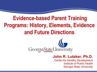 Evidence-based Parent Training
Programs: History, Elements, Evidence
and Future Directions
John R. Lutzker, Ph.D.
Prevention Development and Evaluation Branch
Division of Violence Prevention
National Center for Injury Prevention and ControlJohn R. Lutzker, Ph.D.
Center for Healthy Development
Institute of Public Health
Georgia State University
 