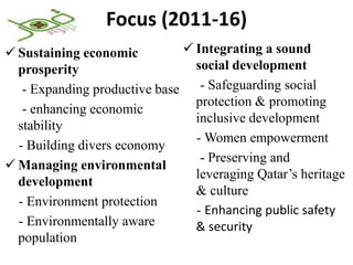 Focus (2011-16)
 Sustaining economic           Integrating a sound
  prosperity                     social development
   - Expanding productive base    - Safeguarding social
                                 protection & promoting
   - enhancing economic
                                 inclusive development
  stability
                                 - Women empowerment
  - Building divers economy
                                  - Preserving and
 Managing environmental
                                 leveraging Qatar’s heritage
  development
                                 & culture
  - Environment protection
                                 - Enhancing public safety
  - Environmentally aware        & security
  population
 
