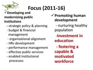 Focus (2011-16)
Developing and
modernizing public              Promoting human
institutions                     development
  - strategic policy & planning   - nurturing healthy
  - budget & financial           population
    management                    -Investment in
   - organizational alignment
                                 education
  - HRs development
  - performance management        - fostering a
  - effective public services    capable &
  - enabled institutional        motivated
     processes                   workforce
 