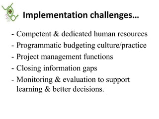 Implementation challenges…
- Competent & dedicated human resources
- Programmatic budgeting culture/practice
- Project management functions
- Closing information gaps
- Monitoring & evaluation to support
  learning & better decisions.
 