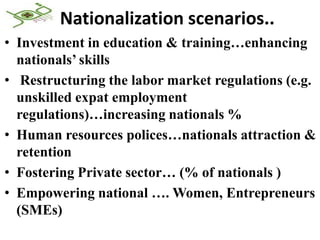 Nationalization scenarios..
• Investment in education & training…enhancing
  nationals’ skills
• Restructuring the labor market regulations (e.g.
  unskilled expat employment
  regulations)…increasing nationals %
• Human resources polices…nationals attraction &
  retention
• Fostering Private sector… (% of nationals )
• Empowering national …. Women, Entrepreneurs
  (SMEs)
 
