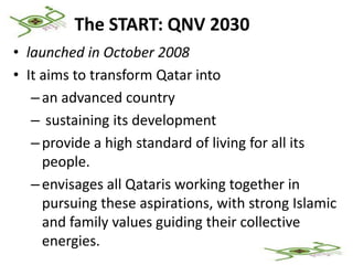 The START: QNV 2030
• launched in October 2008
• It aims to transform Qatar into
   – an advanced country
   – sustaining its development
   – provide a high standard of living for all its
     people.
   – envisages all Qataris working together in
     pursuing these aspirations, with strong Islamic
     and family values guiding their collective
     energies.
 