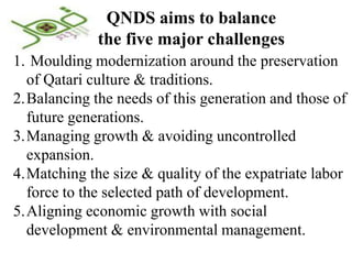 QNDS aims to balance
             the five major challenges
1. Moulding modernization around the preservation
  of Qatari culture & traditions.
2.Balancing the needs of this generation and those of
  future generations.
3.Managing growth & avoiding uncontrolled
  expansion.
4.Matching the size & quality of the expatriate labor
  force to the selected path of development.
5.Aligning economic growth with social
  development & environmental management.
 