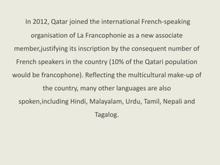 In 2012, Qatar joined the international French-speaking
organisation of La Francophonie as a new associate
member,justifying its inscription by the consequent number of
French speakers in the country (10% of the Qatari population
would be francophone). Reflecting the multicultural make-up of
the country, many other languages are also
spoken,including Hindi, Malayalam, Urdu, Tamil, Nepali and
Tagalog.
 