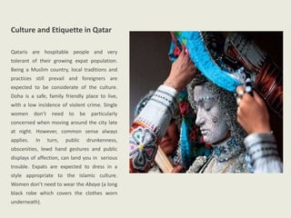 Culture and Etiquette in Qatar
Qataris are hospitable people and very
tolerant of their growing expat population.
Being a Muslim country, local traditions and
practices still prevail and foreigners are
expected to be considerate of the culture.
Doha is a safe, family friendly place to live,
with a low incidence of violent crime. Single
women don’t need to be particularly
concerned when moving around the city late
at night. However, common sense always
applies. In turn, public drunkenness,
obscenities, lewd hand gestures and public
displays of affection, can land you in serious
trouble. Expats are expected to dress in a
style appropriate to the Islamic culture.
Women don’t need to wear the Abaya (a long
black robe which covers the clothes worn
underneath).
 