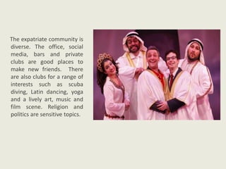 The expatriate community is
diverse. The office, social
media, bars and private
clubs are good places to
make new friends. There
are also clubs for a range of
interests such as scuba
diving, Latin dancing, yoga
and a lively art, music and
film scene. Religion and
politics are sensitive topics.
 