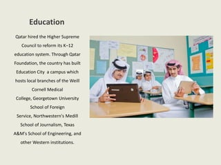Education
Qatar hired the Higher Supreme
Council to reform its K–12
education system. Through Qatar
Foundation, the country has built
Education City a campus which
hosts local branches of the Weill
Cornell Medical
College, Georgetown University
School of Foreign
Service, Northwestern's Medill
School of Journalism, Texas
A&M's School of Engineering, and
other Western institutions.
 