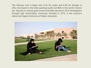 The illiteracy rate in Qatar was 3.1% for males and 4.2% for females in
2012, the lowest in the Arab-speaking world, but 86th in the world. Citizens
are required to attend government-provided education from kindergarten
through high school.Qatar University, founded in 1973, is the country's
oldest and largest institution of higher education.
 
