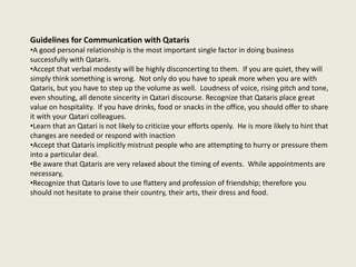 Guidelines for Communication with Qataris
•A good personal relationship is the most important single factor in doing business
successfully with Qataris.
•Accept that verbal modesty will be highly disconcerting to them. If you are quiet, they will
simply think something is wrong. Not only do you have to speak more when you are with
Qataris, but you have to step up the volume as well. Loudness of voice, rising pitch and tone,
even shouting, all denote sincerity in Qatari discourse. Recognize that Qataris place great
value on hospitality. If you have drinks, food or snacks in the office, you should offer to share
it with your Qatari colleagues.
•Learn that an Qatari is not likely to criticize your efforts openly. He is more likely to hint that
changes are needed or respond with inaction
•Accept that Qataris implicitly mistrust people who are attempting to hurry or pressure them
into a particular deal.
•Be aware that Qataris are very relaxed about the timing of events. While appointments are
necessary,
•Recognize that Qataris love to use flattery and profession of friendship; therefore you
should not hesitate to praise their country, their arts, their dress and food.
 