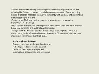 -Qataris are used to dealing with foreigners and readily forgive them for not
behaving like Qataris. However, certain behaviors can cause offense including:
the use of alcohol, improper dress, over-familiarity with women, and challenging
the basic concepts of Islam.
-Qataris bring Allah into their arguments in almost every conversation
(Insha'Allah—God willing).
-Most Qataris are reluctant to bring up bad news about their lives or in business.
It may take longer to find out that problems exist.
-Recognize that s Muslims pray five times a day: at dawn (4:30-5:00 a.m.),
around noon, in the afternoon between 2:00 and 4:00, at sunset, and one hour
after sunset (never later than 9:00 p.m.).
Arab Business Patterns
Business meetings last longer than time set
Not all agenda topics may be covered
Deviation from agenda is expected
Interruptions are common and acceptable
 