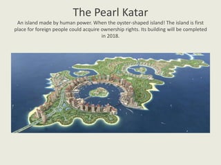 The Pearl Katar
An island made by human power. When the oyster-shaped island! The island is first
place for foreign people could acquire ownership rights. Its building will be completed
in 2018.
 