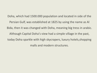 Doha, which had 1500.000 population and located in side of the
Persian Gulf, was established at 1825 by using the name as Al
Bida, then it was changed with Doha, meaning big tress in arabic.
Although Capital Doha's view had a simple village in the past,
today Doha sparkle with high skycrapers, luxury hotels,shopping
malls and modern structures.
 