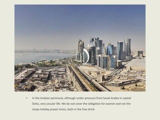 • In the Arabian peninsula, although under pressure from Saudi Arabia in capital
Doha, very secular life. We do not cover the obligation for women and not the
shops holiday prayer times, both in the free drink.
 