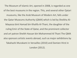 The Museum of Islamic Art, opened in 2008, is regarded as one
of the best museums in the region. This, and several other Qatari
museums, like the Arab Museum of Modern Art, falls under
the Qatar Museums Authority (QMA) which is led by Sheikha Al-
Mayassa bint Hamad bin Khalifa Al-Thani, the daughter of the
ruling Emir of the State of Qatar, and the prominent collector
and art patron Sheikh Hassan bin Mohammed Al Thani The QMA
also sponsors artistic events abroad, such as major exhibitions by
Takahashi Murakami in Versailles (2010) and Damien Hirst in
London (2012).
 