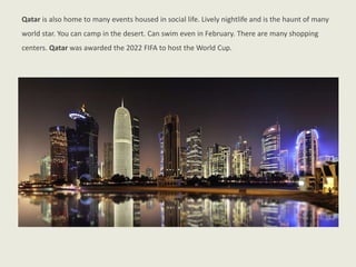 Qatar is also home to many events housed in social life. Lively nightlife and is the haunt of many
world star. You can camp in the desert. Can swim even in February. There are many shopping
centers. Qatar was awarded the 2022 FIFA to host the World Cup.
 