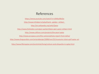 References
https://www.youtube.com/watch?v=U0t8u0iBsDo
http://www.trthaber.tv/p/gulhanin_galaksi_rehberi_
http://en.wikipedia.org/wiki/Qatar
http://www.thehedon.com/gezi-yazilari/katar-gezi-yazisi-rehberi.html
http://www.callison.com/projects/the-pearl-qatar
http://www.arcspace.com/the-camera/photo-report-from-doha/
http://www.theguardian.com/artanddesign/2008/nov/25/museums-islam-gulf-qatar-art
http://www.lifeinqatar.com/en/article/living/culture-and-etiquette-in-qatar.html
 