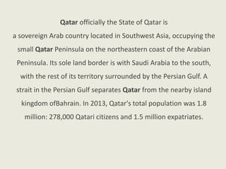 Qatar officially the State of Qatar is
a sovereign Arab country located in Southwest Asia, occupying the
small Qatar Peninsula on the northeastern coast of the Arabian
Peninsula. Its sole land border is with Saudi Arabia to the south,
with the rest of its territory surrounded by the Persian Gulf. A
strait in the Persian Gulf separates Qatar from the nearby island
kingdom ofBahrain. In 2013, Qatar's total population was 1.8
million: 278,000 Qatari citizens and 1.5 million expatriates.
 