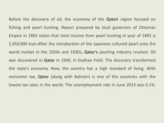 Before the discovery of oil, the economy of the Qatari region focused on
fishing and pearl hunting. Report prepared by local governors of Ottoman
Empire in 1892 states that total income from pearl hunting in year of 1892 is
2,450,000 kran.After the introduction of the Japanese cultured pearl onto the
world market in the 1920s and 1930s, Qatar's pearling industry crashed. Oil
was discovered in Qatar in 1940, in Dukhan Field. The discovery transformed
the state's economy. Now, the country has a high standard of living. With
noincome tax, Qatar (along with Bahrain) is one of the countries with the
lowest tax rates in the world. The unemployment rate in June 2013 was 0.1%.
 