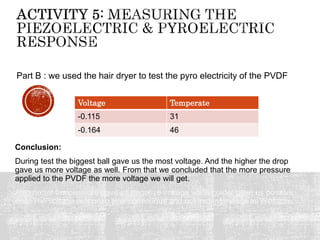 Conclusion:
During test the biggest ball gave us the most voltage. And the higher the drop
gave us more voltage as well. From that we concluded that the more pressure
applied to the PVDF the more voltage we will get.
Also hotter temperature gave us negative voltage while colder gave us positive
one. The voltage response was continuous and not instantaneous as pressure.
Voltage Temperate
-0.115 31
-0.164 46
Part B : we used the hair dryer to test the pyro electricity of the PVDF
 