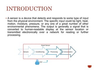 INTRODUCTION
 A sensor is a device that detects and responds to some type of input
from the physical environment. The specific input could be light, heat,
motion, moisture, pressure, or any one of a great number of other
environmental phenomena. The output is generally a signal that is
converted to human-readable display at the sensor location or
transmitted electronically over a network for reading or further
processing.
 