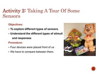 Activity 2: Taking A Tour Of Some
Sensors
Objectives:
 To explore different types of sensors.
 Understand the different types of stimuli
and responses
Procedure:
 Four devices were placed front of us
 We have to compare between them.
 