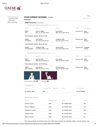 6/24/12                                                              Qatar Airways




                                                                                                                                                         Help
          Booking Ref 4T3GZQ
           Passenger Details
                                 YOUR CURRENT BOOKING                                4T3GZQ
                                                                                                                                               Print Itinerary
           Select Seats
                                 Next Steps
          Refund a Booking        Flight Summary | Close Details
                                       Outbound: Amman To Jakarta / Mon, 25 Jun 2012

                                  Flight                 Departs :                                 Arrives :                       Class            *Operated By


                                  QR401                  Amman (AMM)                               Doha (DOH)                      Economy (E) Qatar
                                  A321                   Mon, 25 Jun 2012 16:30                    Mon, 25 Jun 2012 19:10                      Airways

                                   Time between sectors : 07 hrs 15 mins

                                  QR638                  Doha (DOH)                                Singapore (SIN)                 Economy (E) Qatar
                                  777-300ER              Tue, 26 Jun 2012 02:25                    Tue, 26 Jun 2012 15:15                      Airways

                                   Time between sectors : 06 hrs 40 mins

                                  SQ968                  Singapore (SIN)                           Jakarta (CGK)                   Economy (K) Singapore
                                  777-200/200ER          Tue, 26 Jun 2012 21:55                    Tue, 26 Jun 2012 22:40                      Airlines


                                       Return: Jakarta To Amman / Wed, 25 Jul 2012

                                  Flight                 Departs :                                 Arrives :                       Class            *Operated By


                                  QR671                  Jakarta (CGK)                             Doha (DOH)                      Economy (E) Qatar
                                  A330-300               Wed, 25 Jul 2012 00:10                    Wed, 25 Jul 2012 05:25                      Airways

                                   Time between sectors : 07 hrs 20 mins

                                  QR400                  Doha (DOH)                                Amman (AMM)                     Economy (E) Qatar
                                  A320-100/200           Wed, 25 Jul 2012 12:45                    Wed, 25 Jul 2012 15:30                      Airways




                                 Add Passenger Information            Select Seats



                                  Passengers

                                  Nam e                                 Passenger Type       Date of Birth     E-m ail             Ticket Num ber


                                  Mr. Hendrik Wadu                      Adult                                                      157-2073865895




                                  Seat Preference(s)

                                  Journey                                             Passenger Type            Nam e                           Seat No


                                  Amman to Doha                                      Adult                      Mr. Hendrik Wadu                10C

                                  Doha to Singapore                                  Adult                      Mr. Hendrik Wadu                11H

                                  Singapore to Jakarta                               Adult                      Mr. Hendrik Wadu                34G

                                  Jakarta to Doha                                    Adult                      Mr. Hendrik Wadu                11D

                                  Doha to Amman                                      Adult                      Mr. Hendrik Wadu                9C


                                 * We cannot guarantee any particular seats as we might need to change it for operational, safety or security reasons, even

https://booking.qatarairways.com/qribe-web/public/showBooking.action?widget=MB&mode=RVWMB&…                                                                        1/2
 