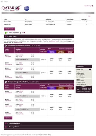 Qatar Airways

Exit Booking

Help
From:

To:

Departing:

Cabin Class:

Passengers:

Madrid (MAD)

Sharjah (SHJ)

Fri, 11 Apr 2014

Economy

1

Sharjah (SHJ)

Madrid (MAD)

Sun, 20 Apr 2014

Economy

1

Modify Search
1. Select Flight Dates

|

edit

2. Select Flights
Choose your departing and return flight combination. Prices may change depending on your selections. Price(s) displayed is the total
price for all passengers and includes taxes, fees, charges and surcharges. There may be additional fees for your checked baggage and
fees may differ per operating carrier.

Outbound: Madrid To Sharjah / Fri, 11 Apr 2014
Flight /
Carrier

QR148
777-300ER

Madrid (MAD)
Doha (DOH)

Duration

Departs /
Arrives

(Total Hours)

Fares

Compare our Fare Options

Economy
restricted

Economy
semi-flexible

Economy
flexible

10:55
18:45
 
09:25 hrs
 

Transit Time: 01:35 hrs
QR1038
A320-100/200

Doha (DOH)
Sharjah (SHJ)
Madrid (MAD)
Doha (DOH)

433.50

673.50

EUR

EUR

EUR

 

 

 

20:20
22:20

QR148
777-300ER

340.50

10:55
18:45

Trip Summary

Transit Time: 13:20 hrs
QR1036
A320-100/200

Doha (DOH)
Sharjah (SHJ)

Return Trip
 
21:10 hrs
 

343.31

436.31

676.31

EUR

EUR

EUR

Depart
Madrid (MAD)
to Sharjah (SHJ)

 

 

 

Fri, 11 Apr 2014

08:05
10:05

Return
Sharjah (SHJ)
to Madrid (MAD)

Return: Sharjah To Madrid / Sun, 20 Apr 2014
Flight /
Carrier

QR1039
A320-100/200

Sharjah (SHJ)
Doha (DOH)

Duration

Departs /
Arrives

(Total Hours)

Fares

Compare our Fare Options

Economy
restricted

Economy
semi-flexible

Economy
flexible

 
16:30 hrs
 

QR149
777-300ER

Doha (DOH)
Madrid (MAD)
Sharjah (SHJ)
Doha (DOH)

303.46

395.46

635.46

EUR

EUR

EUR

 

 

 

306.27

398.27

638.27

EUR

EUR

EUR

 

 

 

07:40
14:05

QR1037
A320-100/200

11:05
11:05
 
29:00 hrs
 

Transit Time: 20:35 hrs
QR149
777-300ER

Doha (DOH)
Madrid (MAD)

Total :

643.96  EUR

Total price for all passengers

23:35
23:35

Transit Time: 08:05 hrs

Sun, 20 Apr 2014

07:40
14:05

Continue

3. Customise Booking
4. Passenger Details

https://booking.qatarairways.com/qribe-web/public/showBooking.action?widget=BF[30/11/2013 10:19:54]

 