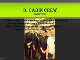 d. CABin Crew
                           (interview)


 What do you think is the edge of this airline among other
  leading airlines which made it rank the top?
“The crew and the services we offer to the customers”
     – Ms. Marie (Economy Purser/Supervisor/FA)
 