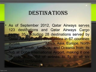 destinAtions
• As of September 2012, Qatar Airways serves
  123 destinations and Qatar Airways Cargo
  serves 35 (including 28 destinations served by
  Qatar Airways also) destinations in 67 countries
  across                Africa, Asia, Europe, North
  America, South America, and Oceania from its
  hub at Doha International Airport, making it one
  of only a handful of airlines to fly to all six
  inhabited continents.
 