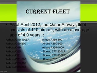 Current fleet

• As of April 2012, the Qatar Airways fleet
  consists of 110 aircraft, with an a average
  age of 4.9 years. :
Airbus A319-100LR   Airbus A350-800
Airbus A320-200     Airbus A350-900
Airbus A319         Airbus A350-1000
Airbus A320         Boeing 777-200LR
Airbus A321         Boeing 777-300ER
Airbus A321-200      Boeing 787
Airbus A330-200
Airbus A330-300
 