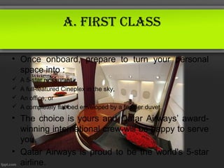 A. first ClAss

• Once onboard, prepare to turn your personal
  space into :
   A 5-star restaurant,
   A full-featured Cineplex in the sky,
   An office, or
   A completely flat bed enveloped by a feather duvet.
• The choice is yours and Qatar Airways’ award-
  winning international crew will be happy to serve
  you.
• Qatar Airways is proud to be the world's 5-star
  airline.
 