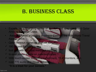 B. Business ClAss

•   Experience a liberating sense of comfort and space onboard Qatar
    Airways Business Class.
•    Awarded World’s Leading Business Class at the 16th World Travel
    Awards 2009,
•   Qatar Airways signature product features :
   180 degree flat bed seats
   foot rest with 8 in-seat massage settings
   In-seat power supply on selected routes.
   With touch-screen in-flight entertainment, 15.4” monitors, and,
   over 770 audio and visual options,
    “It is a treat for your senses.”
 