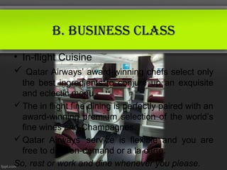 B. Business ClAss
• In-flight Cuisine
 Qatar Airways’ award-winning chefs select only
  the best ingredients to conjure up an exquisite
  and eclectic menu.
 The in flight fine dining is perfectly paired with an
  award-winning premium selection of the world’s
  fine wines and Champagnes.
 Qatar Airways 'service is flexible and you are
  free to dine-on-demand or a la carte.
So, rest or work and dine whenever you please.
 