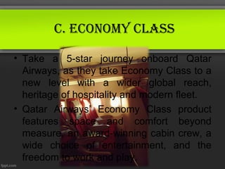 C. eConomy ClAss

• Take a 5-star journey onboard Qatar
  Airways, as they take Economy Class to a
  new level with a wider global reach,
  heritage of hospitality and modern fleet.
• Qatar Airways’ Economy Class product
  features space and comfort beyond
  measure, an award-winning cabin crew, a
  wide choice of entertainment, and the
  freedom to work and play.
 