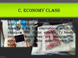 C. eConomy ClAss
• Indulge yourself in Qatar Airways’ one-of-
  a-kind inflight entertainment system, Qatar
  Airways is the first international airline to
  introduce live digital satellite TV.Newly
  installed headphones are designed to
  enhance your audio entertainment on
  board.
 