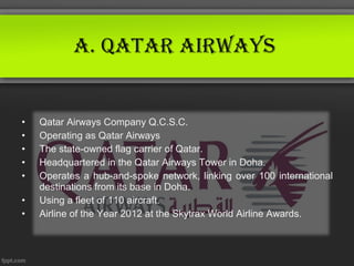 A. QAtAr AirwAys


•   Qatar Airways Company Q.C.S.C.
•   Operating as Qatar Airways
•   The state-owned flag carrier of Qatar.
•   Headquartered in the Qatar Airways Tower in Doha.
•   Operates a hub-and-spoke network, linking over 100 international
    destinations from its base in Doha.
•   Using a fleet of 110 aircraft.
•   Airline of the Year 2012 at the Skytrax World Airline Awards.
 