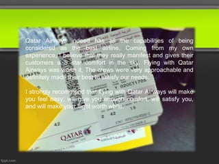 Qatar Airways indeed has all the capabilities of being
considered as the best airline. Coming from my own
experience, I believe that they really manifest and gives their
customers a 5 star comfort in the sky. Flying with Qatar
Airways was worth it. The crews were very approachable and
definitely made their best to satisfy our needs.

I strongly recommend that flying with Qatar Airways will make
you feel easy, will give you enough comfort, will satisfy you,
and will make your flight worth while.
 