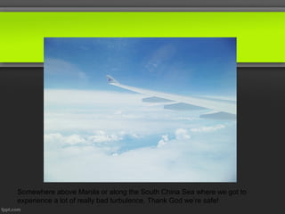 Somewhere above Manila or along the South China Sea where we got to
experience a lot of really bad turbulence. Thank God we’re safe!
 