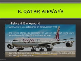 B. QAtAr AirwAys

    i.   History & Background
•        Qatar Airways was established on 22 November 1993.

•        The airline started its operations on January 20, 1994 using a wet-
         leased Boeing 767-200ER from Kuwait Airways.

•        It was originally owned privately by members of the royal family of Qatar.

•        Then it was re-launched in 1997, under a new management team.

•        Currently, the government of Qatar holds 50% stake in the airline with the
         rest held by private investors.
 