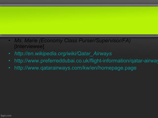 • Ms. Marie (Economy Class Purser/Supervisor/FA)
  [Interviewee]
• http://en.wikipedia.org/wiki/Qatar_Airways
• http://www.preferreddubai.co.uk/flight-information/qatar-airway
• http://www.qatarairways.com/kw/en/homepage.page
 
