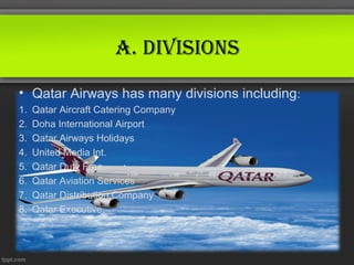 A. divisions
• Qatar Airways has many divisions including:
1.   Qatar Aircraft Catering Company
2.   Doha International Airport
3.   Qatar Airways Holidays
4.   United Media Int.
5.   Qatar Duty Free
6.   Qatar Aviation Services
7.   Qatar Distribution Company
8.   Qatar Executive.
 