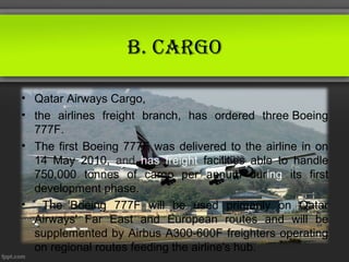 B. CArgo

• Qatar Airways Cargo,
• the airlines freight branch, has ordered three Boeing
  777F.
• The first Boeing 777F was delivered to the airline in on
  14 May 2010, and has freight facilities able to handle
  750,000 tonnes of cargo per annum during its first
  development phase.
• The Boeing 777F will be used primarily on Qatar
  Airways' Far East and European routes and will be
  supplemented by Airbus A300-600F freighters operating
  on regional routes feeding the airline's hub.
 
