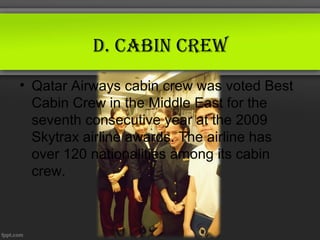 d. CABin Crew
• Qatar Airways cabin crew was voted Best
  Cabin Crew in the Middle East for the
  seventh consecutive year at the 2009
  Skytrax airline awards. The airline has
  over 120 nationalities among its cabin
  crew.
 