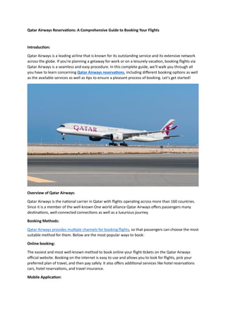Qatar Airways Reservations: A Comprehensive Guide to Booking Your Flights
Introduction:
Qatar Airways is a leading airline that is known for its outstanding service and its extensive network
across the globe. If you're planning a getaway for work or on a leisurely vacation, booking flights via
Qatar Airways is a seamless and easy procedure. In this complete guide, we'll walk you through all
you have to learn concerning Qatar Airways reservations, including different booking options as well
as the available services as well as tips to ensure a pleasant process of booking. Let's get started!
Overview of Qatar Airways:
Qatar Airways is the national carrier in Qatar with flights operating across more than 160 countries.
Since it is a member of the well-known One world alliance Qatar Airways offers passengers many
destinations, well-connected connections as well as a luxurious journey.
Booking Methods:
Qatar Airways provides multiple channels for booking flights, so that passengers can choose the most
suitable method for them. Below are the most popular ways to book:
Online booking:
The easiest and most well-known method to book online your flight tickets on the Qatar Airways
official website. Booking on the internet is easy to use and allows you to look for flights, pick your
preferred plan of travel, and then pay safely. It also offers additional services like hotel reservations
cars, hotel reservations, and travel insurance.
Mobile Application:
 