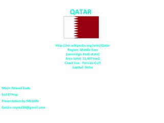 QATAR



                             http://en.wikipedia.org/wiki/Qatar
                                     Region: Middle East
                                    (sovereign Arab state)
                                    Area total: 11,437 km2
                                   Coast line: Persian Gulf
                                        Capital: Doha




Music:Rawad Saab
Eed El Hop
Presentation by:NILGUN
Gold.n.crystal34@gmail.com
 